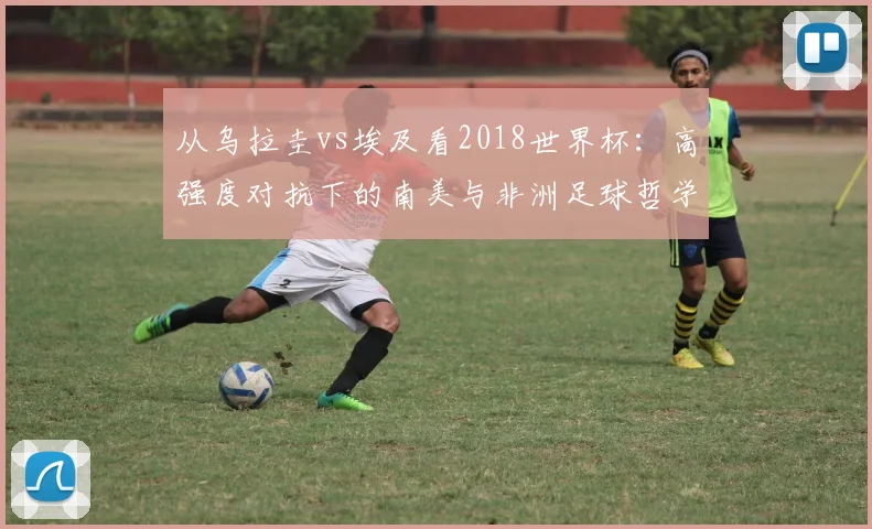 从乌拉圭vs埃及看2018世界杯：高强度对抗下的南美与非洲足球哲学差异