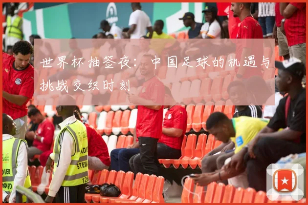 世界杯抽签夜：中国足球的机遇与挑战交织时刻