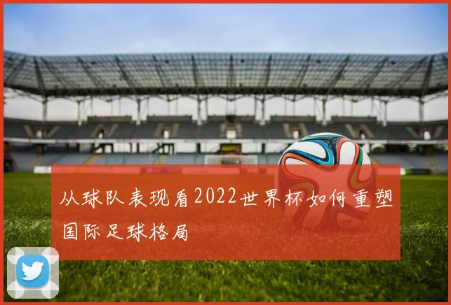从球队表现看2022世界杯如何重塑国际足球格局