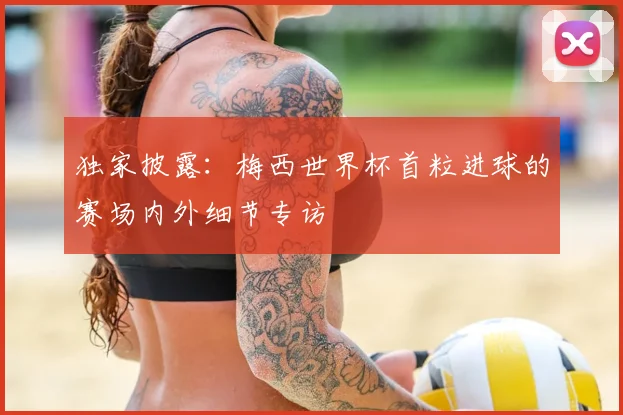 独家披露：梅西世界杯首粒进球的赛场内外细节专访