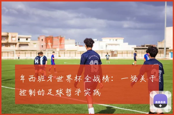 年西班牙世界杯全战绩：一场关于控制的足球哲学实践