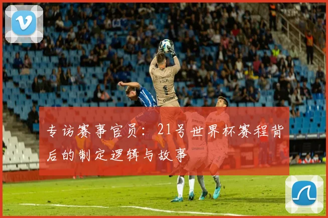 专访赛事官员：21号世界杯赛程背后的制定逻辑与故事