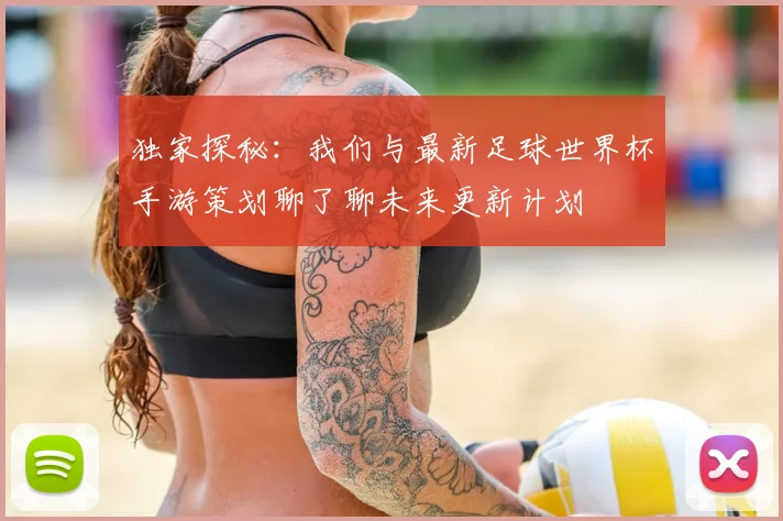 独家探秘：我们与最新足球世界杯手游策划聊了聊未来更新计划