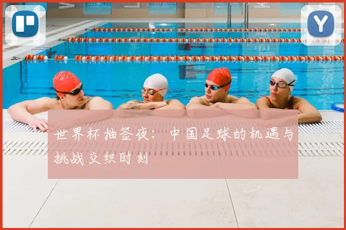 世界杯抽签夜：中国足球的机遇与挑战交织时刻