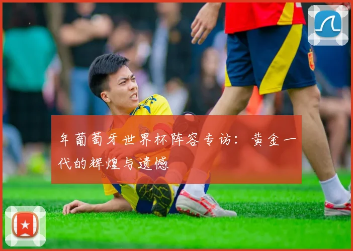 年葡萄牙世界杯阵容专访：黄金一代的辉煌与遗憾