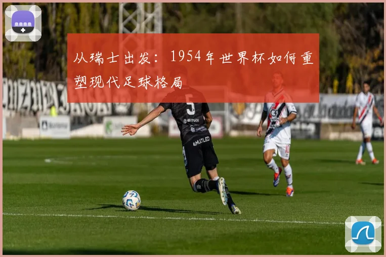 从瑞士出发：1954年世界杯如何重塑现代足球格局