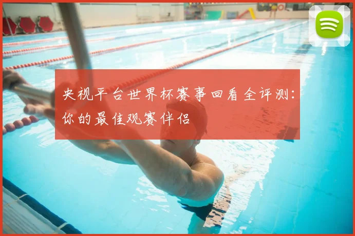 央视平台世界杯赛事回看全评测:你的最佳观赛伴侣