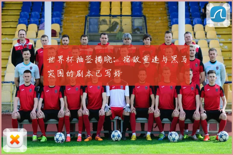 世界杯抽签揭晓：宿敌重逢与黑马突围的剧本已写好