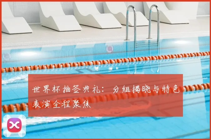 世界杯抽签典礼：分组揭晓与特色表演全程聚焦