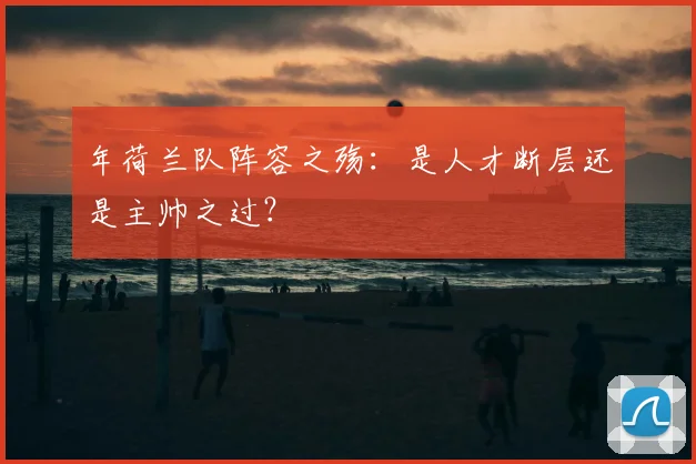 年荷兰队阵容之殇：是人才断层还是主帅之过？